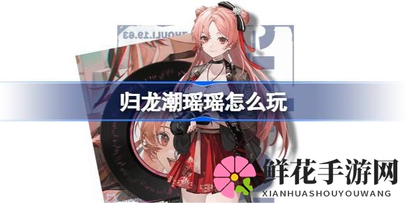 归龙潮新角色瑶瑶攻略解析：独特魅力与高效阵容打造全揭秘